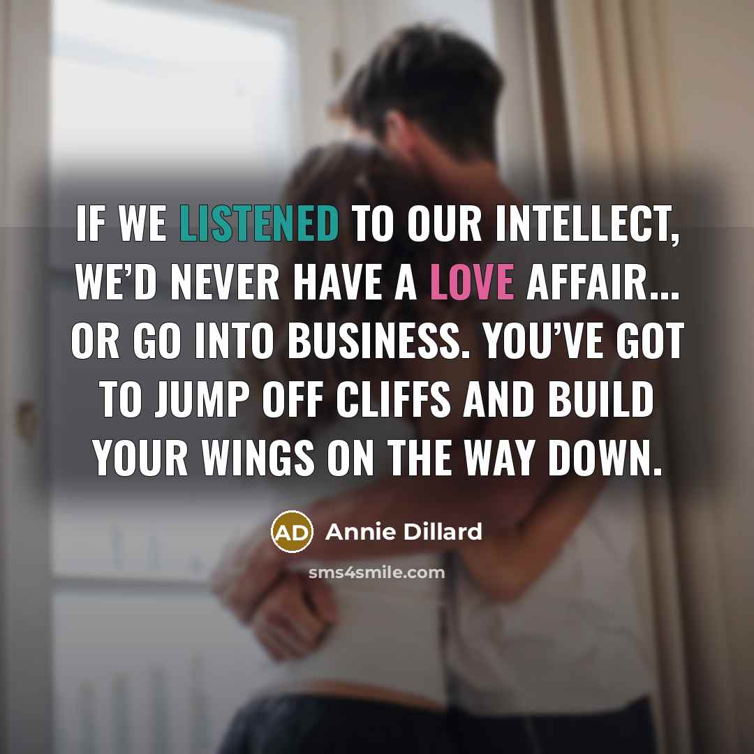 “If we listened to our intellect, we’d never have a love affair... or go into business. You’ve got to jump off cliffs and build your wings on the way down.” quote by Annie Dillard