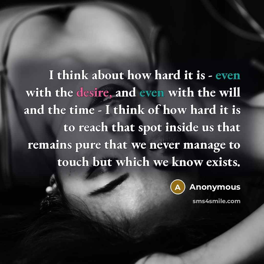 “I think about how hard it is - even with the desire, and even with the will and the time - I think of how hard it is to reach that spot inside us that remains pure that we never manage to touch but which we know exists.” quote by Anonymous