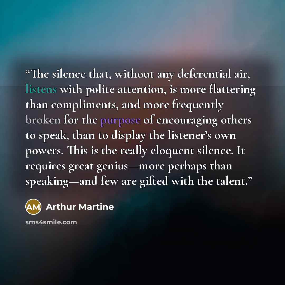 “The silence that, without any deferential air, listens with polite attention, is more flattering than compliments, and more frequently broken for the purpose of encouraging others to speak, than to display the listener’s own powers. This is the really eloquent silence. It requires great…” quote by Arthur Martine