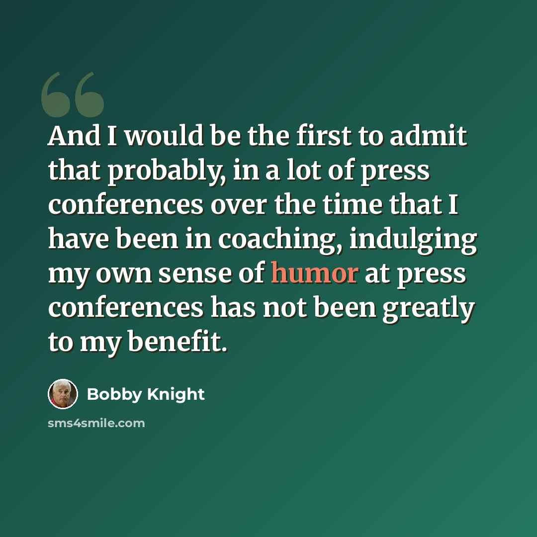 “And I would be the first to admit that probably, in a lot of press conferences over the time that I have been in coaching, indulging my own sense of humor at press conferences has not been greatly to my benefit.” quote by Bobby Knight
