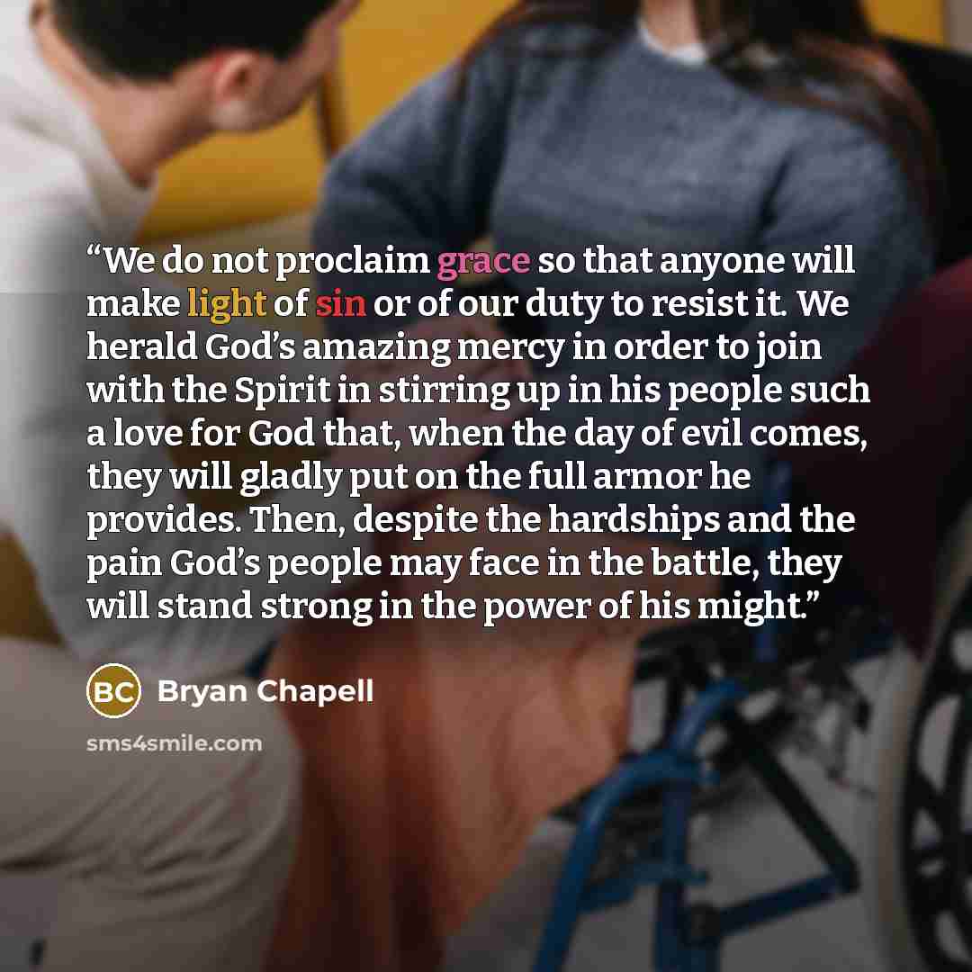 “We do not proclaim grace so that anyone will make light of sin or of our duty to resist it. We herald God’s amazing mercy in order to join with the Spirit in stirring up in his people such a love for God that, when the day of evil comes, they will gladly put on the full armor he provides. Then…” quote by Bryan Chapell