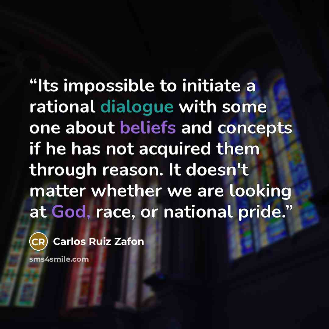 “Its impossible to initiate a rational dialogue with some one about beliefs and concepts if he has not acquired them through reason. It doesn't matter whether we are looking at God, race, or national pride.” quote by Carlos Ruiz Zafón