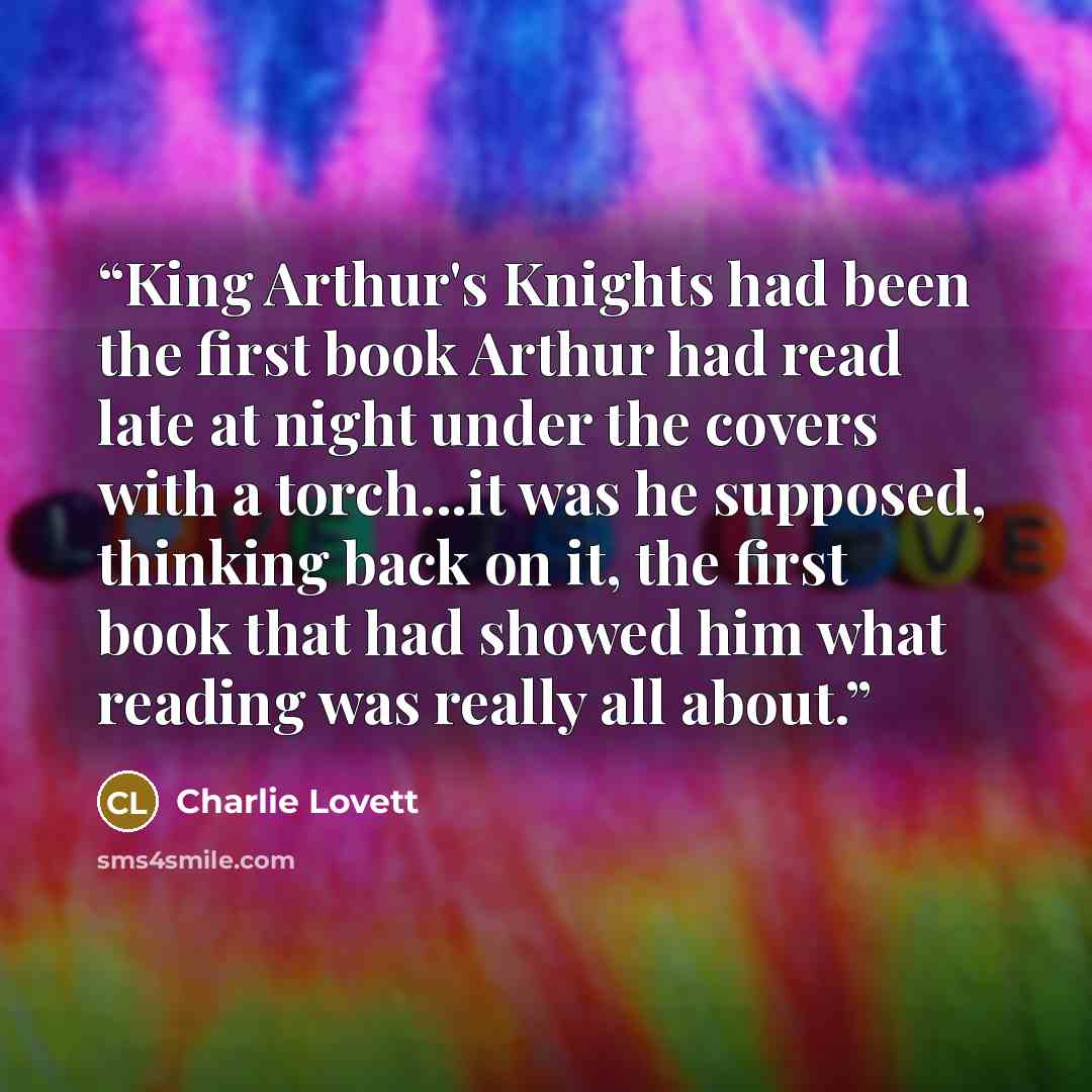 “King Arthur's Knights had been the first book Arthur had read late at night under the covers with a torch...it was he supposed, thinking back on it, the first book that had showed him what reading was really all about.” quote by Charlie Lovett
