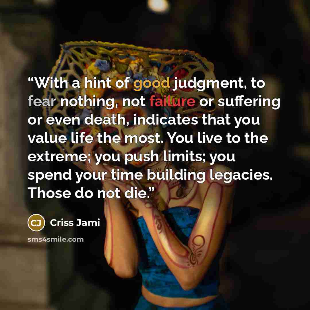“With a hint of good judgment, to fear nothing, not failure or suffering or even death, indicates that you value life the most. You live to the extreme; you push limits; you spend your time building legacies. Those do not die.” quote by Criss Jami