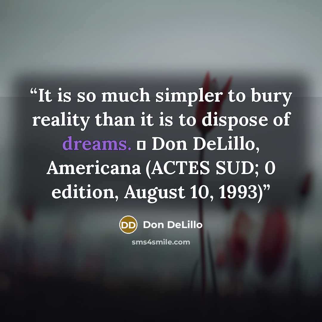 “It is so much simpler to bury reality than it is to dispose of dreams. ― Don DeLillo, Americana (ACTES SUD; 0 edition, August 10, 1993)” quote by Don DeLillo