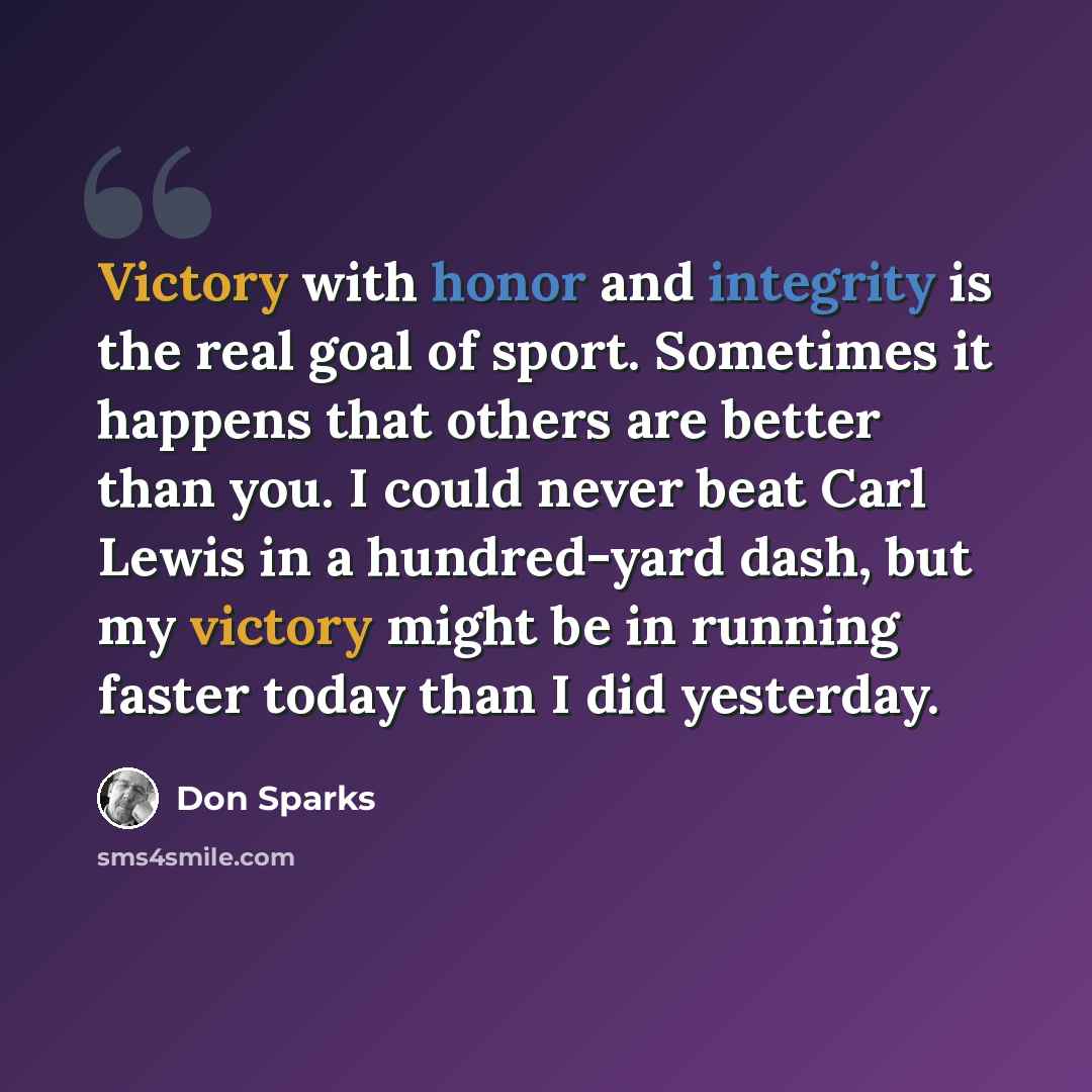 “Victory with honor and integrity is the real goal of sport. Sometimes it happens that others are better than you. I could never beat Carl Lewis in a hundred-yard dash, but my victory might be in running faster today than I did yesterday.” quote by Don Sparks