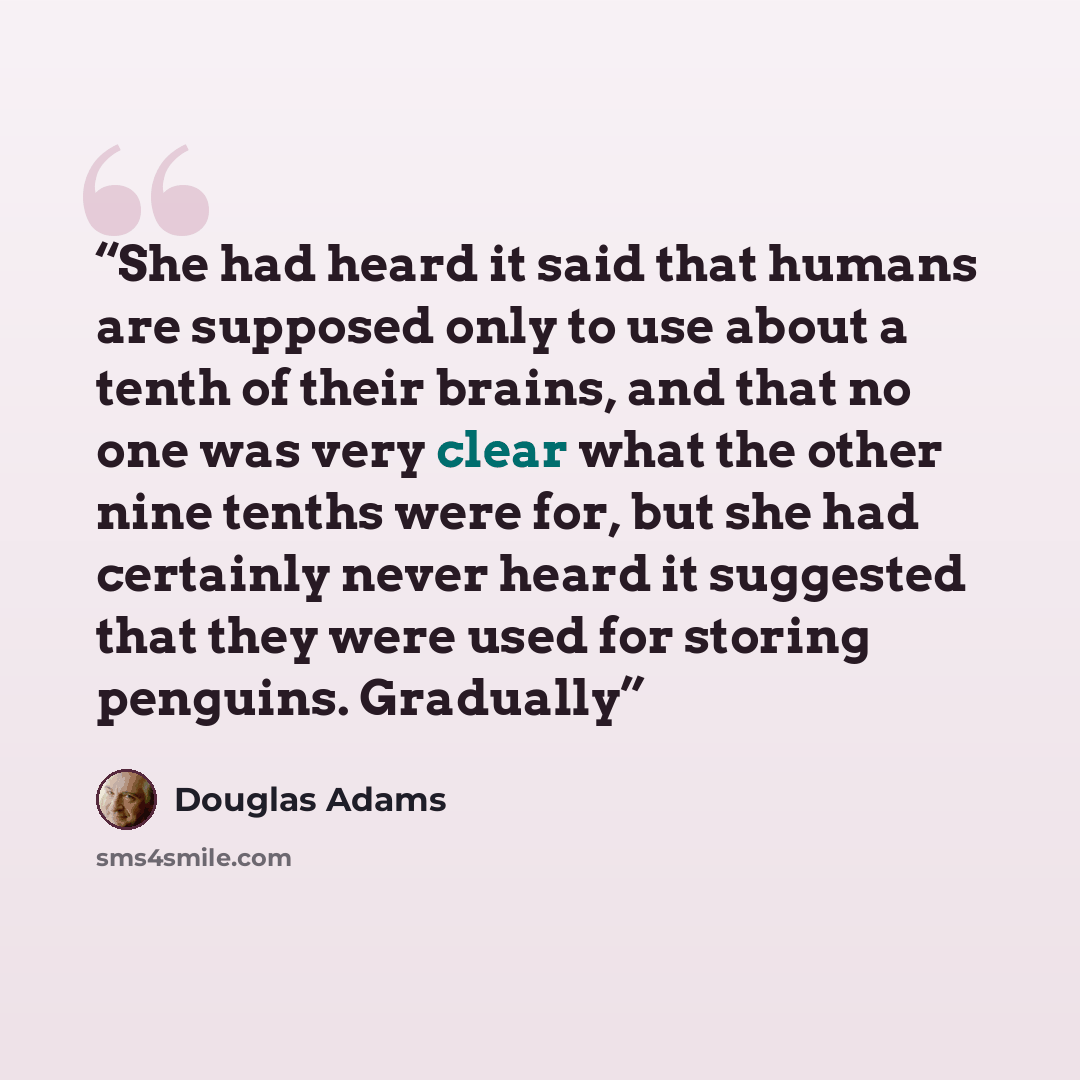 “She had heard it said that humans are supposed only to use about a tenth of their brains, and that no one was very clear what the other nine tenths were for, but she had certainly never heard it suggested that they were used for storing penguins. Gradually” quote by Douglas Adams