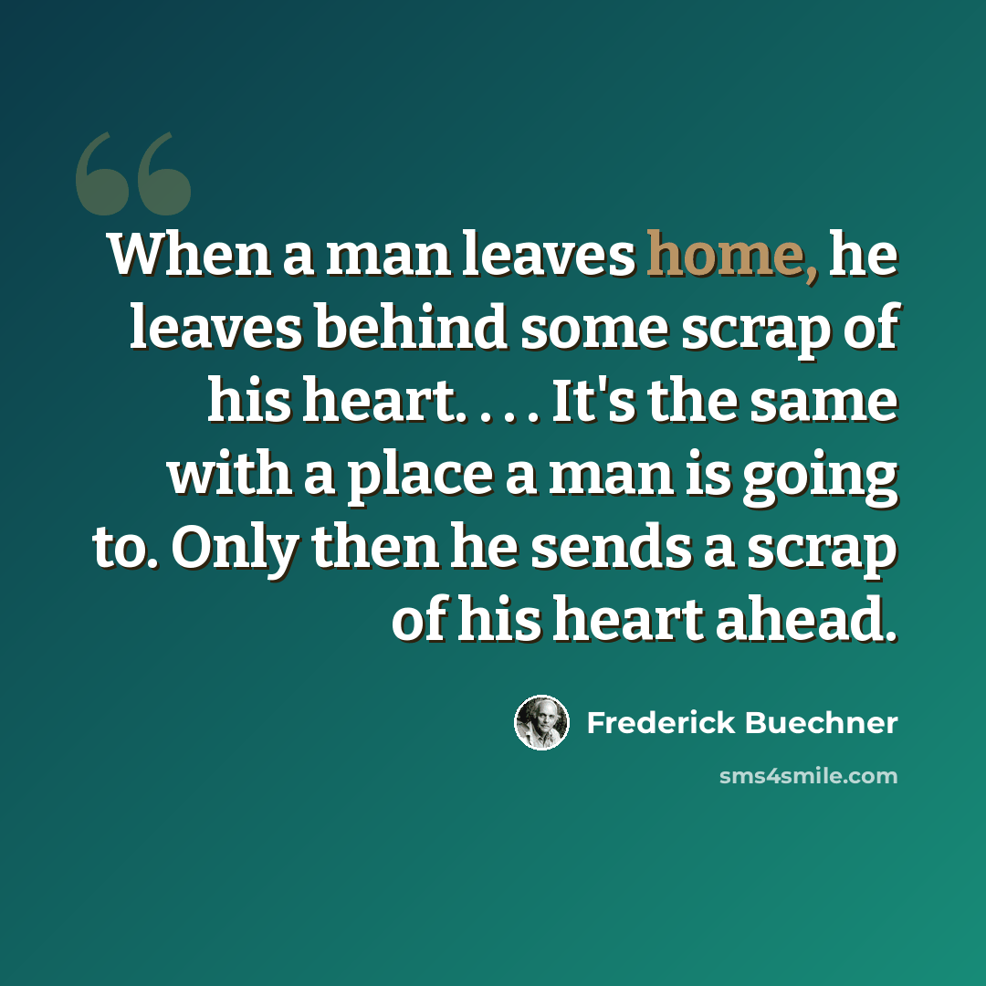 “When a man leaves home, he leaves behind some scrap of his heart. . . . It's the same with a place a man is going to. Only then he sends a scrap of his heart ahead.” quote by Frederick Buechner