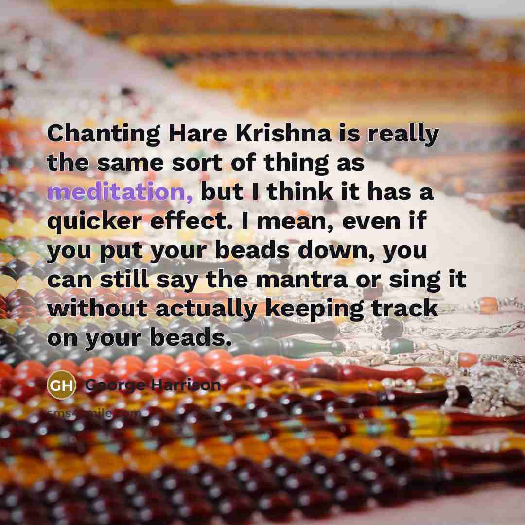 “Chanting Hare Krishna is really the same sort of thing as meditation, but I think it has a quicker effect. I mean, even if you put your beads down, you can still say the mantra or sing it without actually keeping track on your beads.” quote by George Harrison