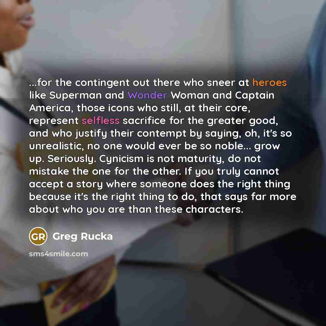 “...for the contingent out there who sneer at heroes like Superman and Wonder Woman and Captain America, those icons who still, at their core, represent selfless sacrifice for the greater good, and who justify their contempt by saying, oh, it's so unrealistic, no one would ever be so noble... grow…” quote by Greg Rucka