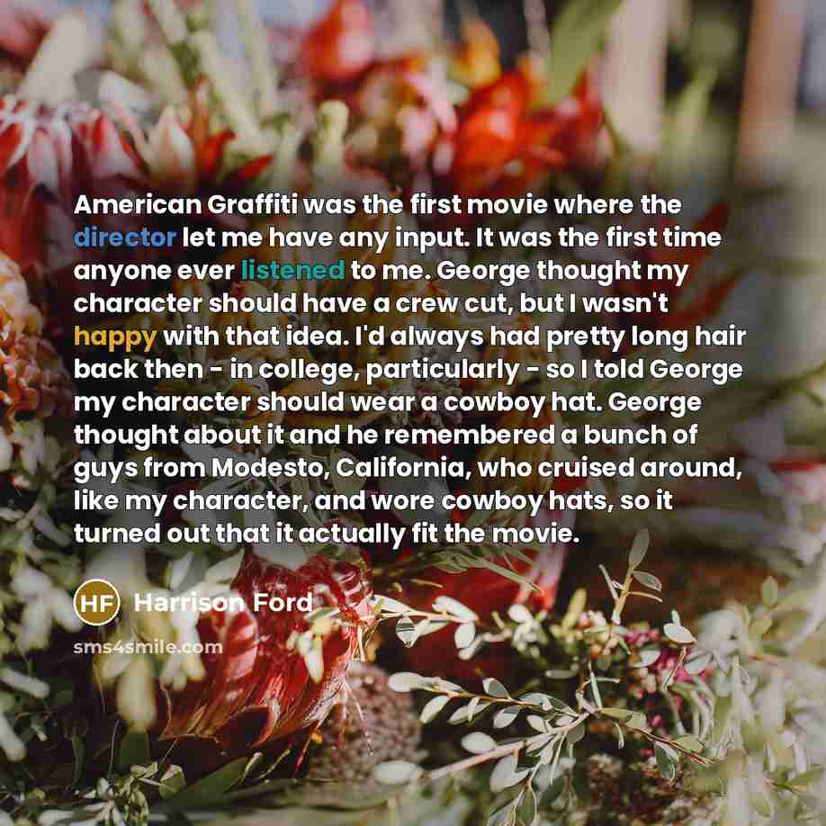 “American Graffiti was the first movie where the director let me have any input. It was the first time anyone ever listened to me. George thought my character should have a crew cut, but I wasn't happy with that idea. I'd always had pretty long hair back then - in college, particularly - so I told…” quote by Harrison Ford