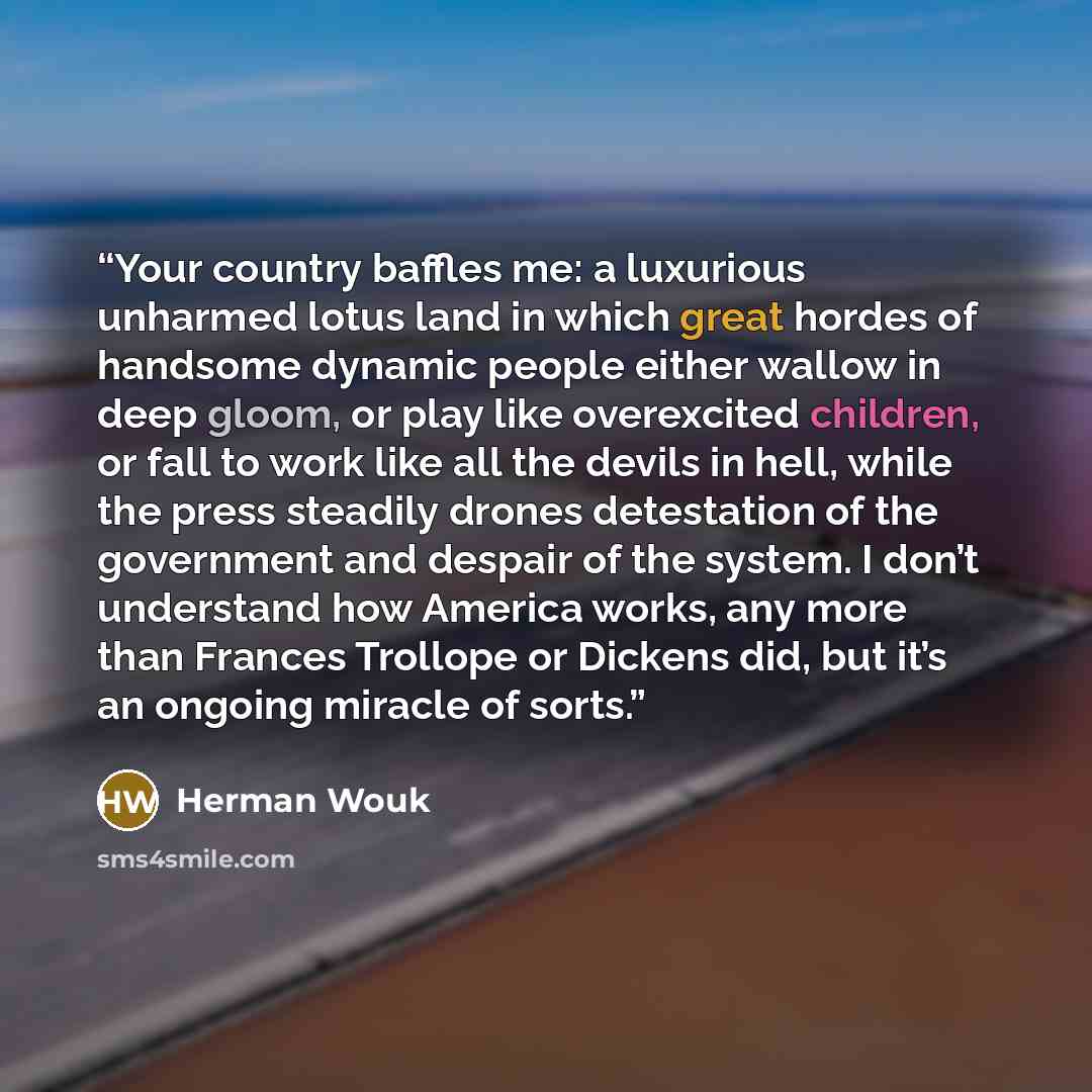 “Your country baffles me: a luxurious unharmed lotus land in which great hordes of handsome dynamic people either wallow in deep gloom, or play like overexcited children, or fall to work like all the devils in hell, while the press steadily drones detestation of the government and despair of the…” quote by Herman Wouk