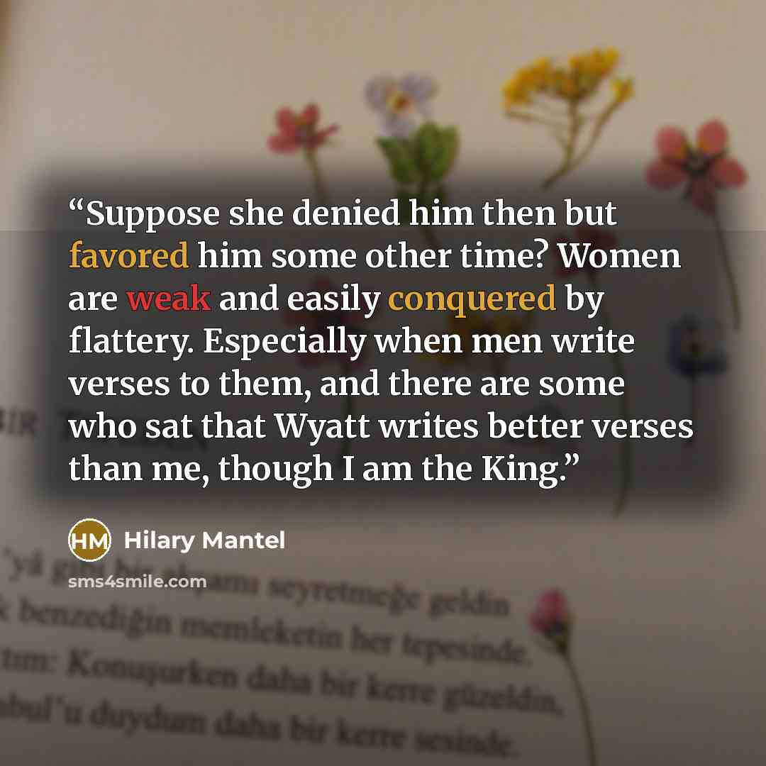 “Suppose she denied him then but favored him some other time? Women are weak and easily conquered by flattery. Especially when men write verses to them, and there are some who sat that Wyatt writes better verses than me, though I am the King.” quote by Hilary Mantel