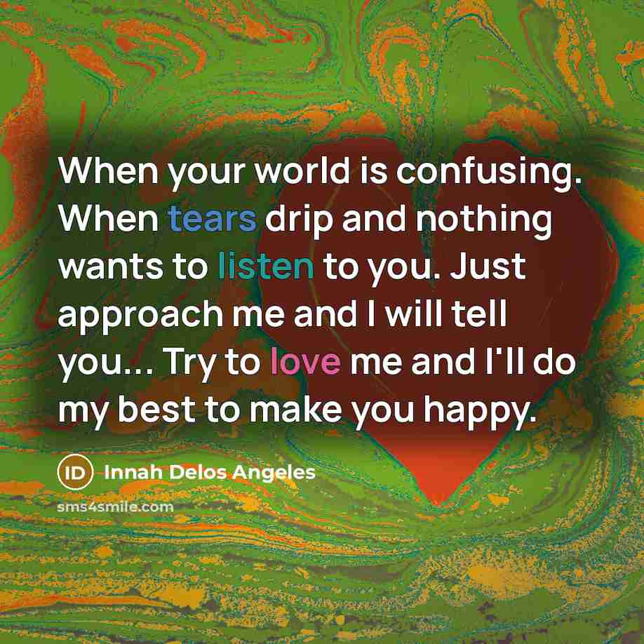 “When your world is confusing. When tears drip and nothing wants to listen to you. Just approach me and I will tell you... Try to love me and I'll do my best to make you happy.” quote by Innah Delos Angeles