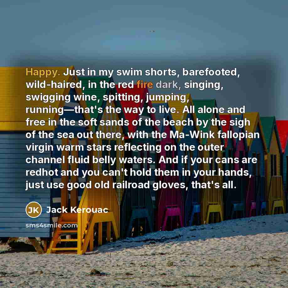“Happy. Just in my swim shorts, barefooted, wild-haired, in the red fire dark, singing, swigging wine, spitting, jumping, running—that's the way to live. All alone and free in the soft sands of the beach by the sigh of the sea out there, with the Ma-Wink fallopian virgin warm stars reflecting on…” quote by Jack Kerouac