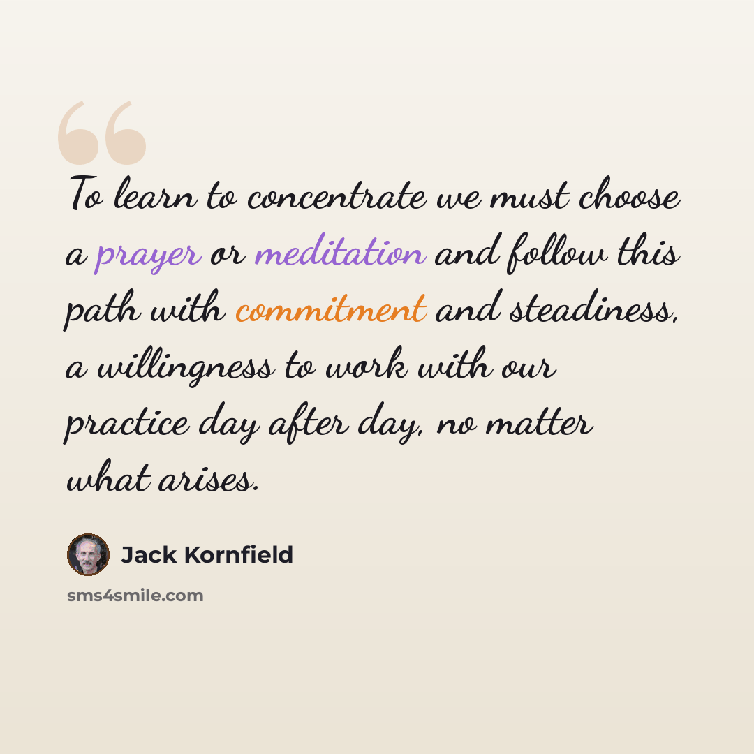 “To learn to concentrate we must choose a prayer or meditation and follow this path with commitment and steadiness, a willingness to work with our practice day after day, no matter what arises.” quote by Jack Kornfield