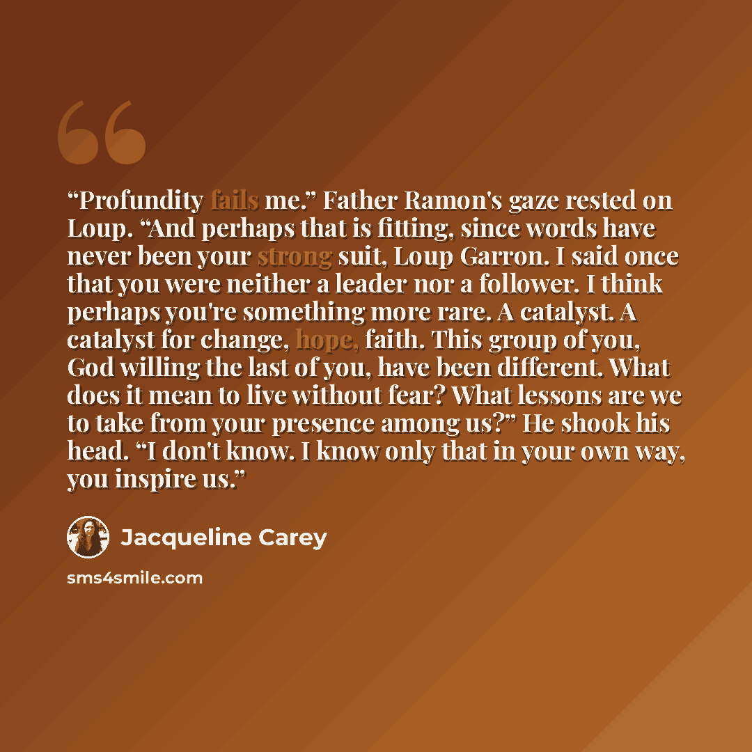 “Profundity fails me.” Father Ramon's gaze rested on Loup. “And perhaps that is fitting, since words have never been your strong suit, Loup Garron. I said once that you were neither a leader nor a follower. I think perhaps you're something more rare. A catalyst. A catalyst for change, hope, faith…” quote by Jacqueline Carey