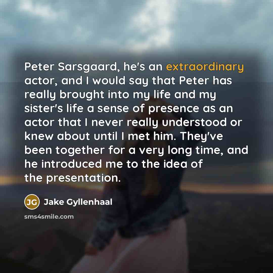 “Peter Sarsgaard, he's an extraordinary actor, and I would say that Peter has really brought into my life and my sister's life a sense of presence as an actor that I never really understood or knew about until I met him. They've been together for a very long time, and he introduced me to the idea…” quote by Jake Gyllenhaal