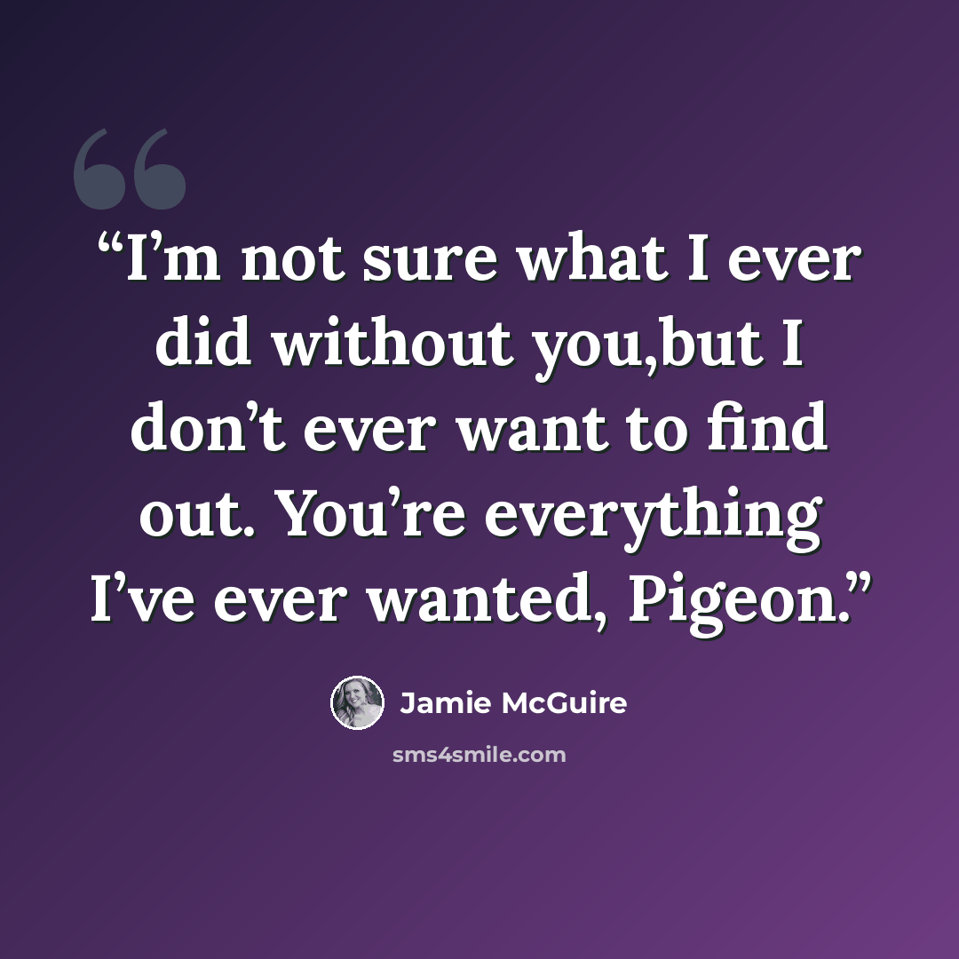 “I’m not sure what I ever did without you,but I don’t ever want to find out. You’re everything I’ve ever wanted, Pigeon.” quote by Jamie McGuire