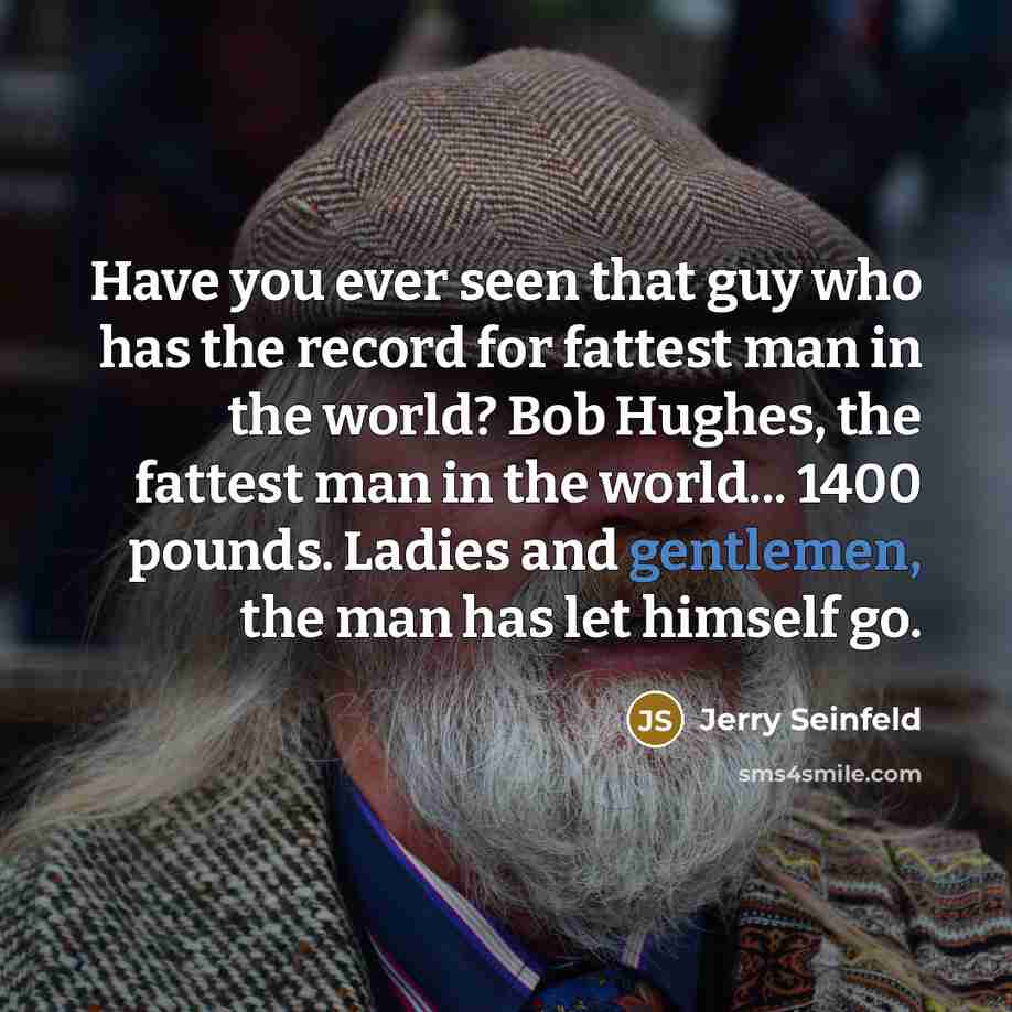 “Have you ever seen that guy who has the record for fattest man in the world? Bob Hughes, the fattest man in the world... 1400 pounds. Ladies and gentlemen, the man has let himself go.” quote by Jerry Seinfeld