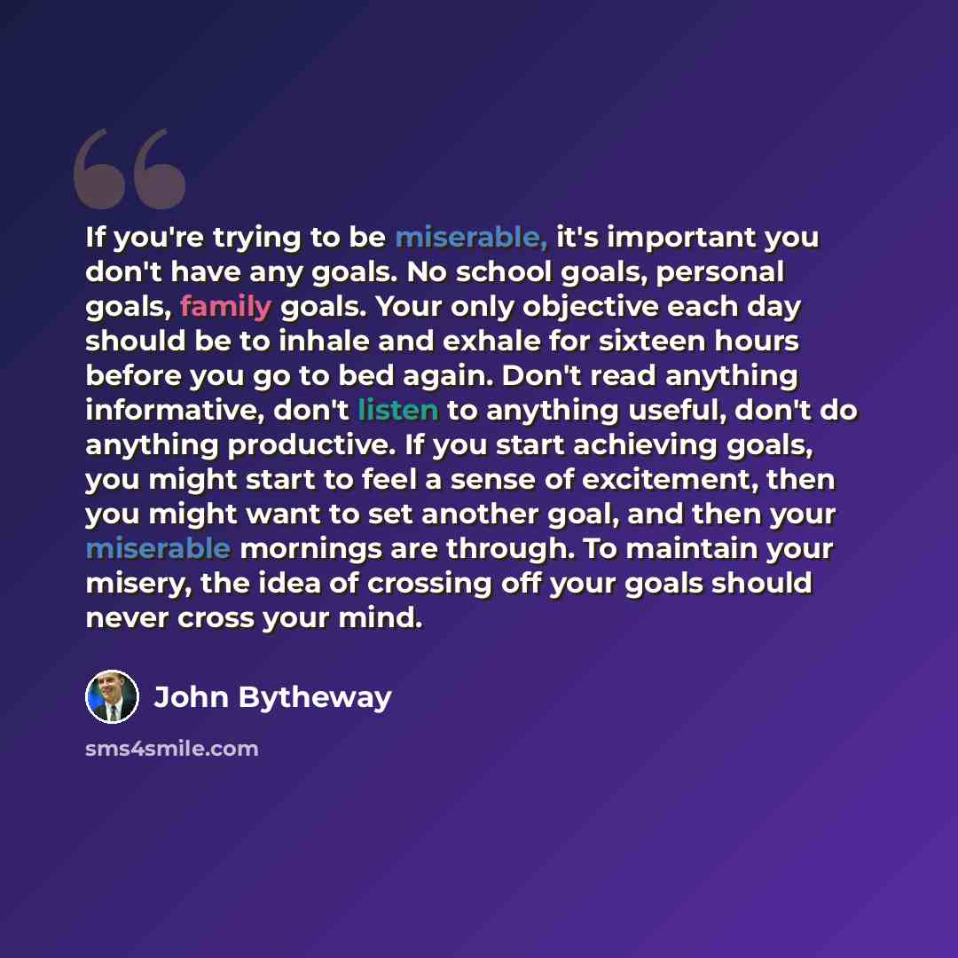 “If you're trying to be miserable, it's important you don't have any goals. No school goals, personal goals, family goals. Your only objective each day should be to inhale and exhale for sixteen hours before you go to bed again. Don't read anything informative, don't listen to anything useful…” quote by John Bytheway