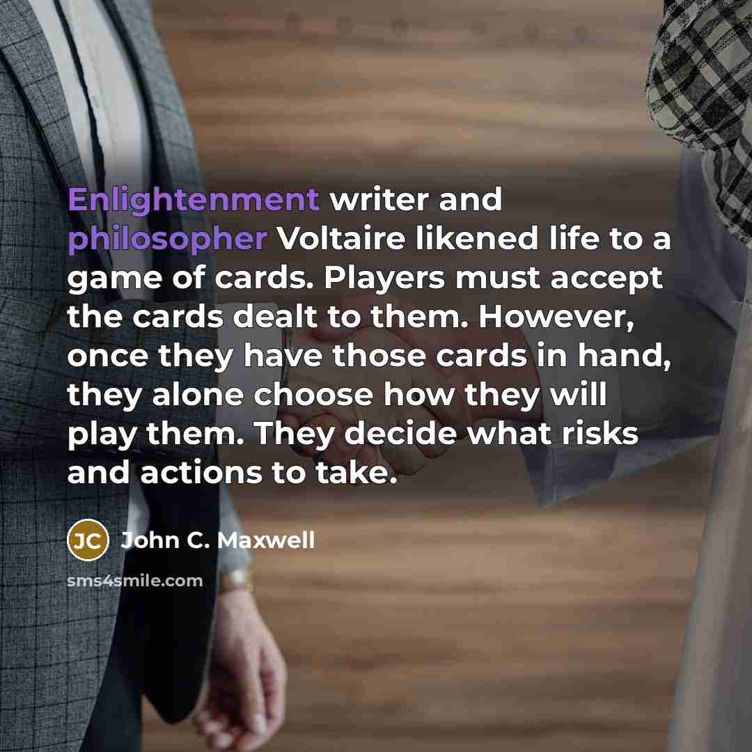 “Enlightenment writer and philosopher Voltaire likened life to a game of cards. Players must accept the cards dealt to them. However, once they have those cards in hand, they alone choose how they will play them. They decide what risks and actions to take.” quote by John C. Maxwell