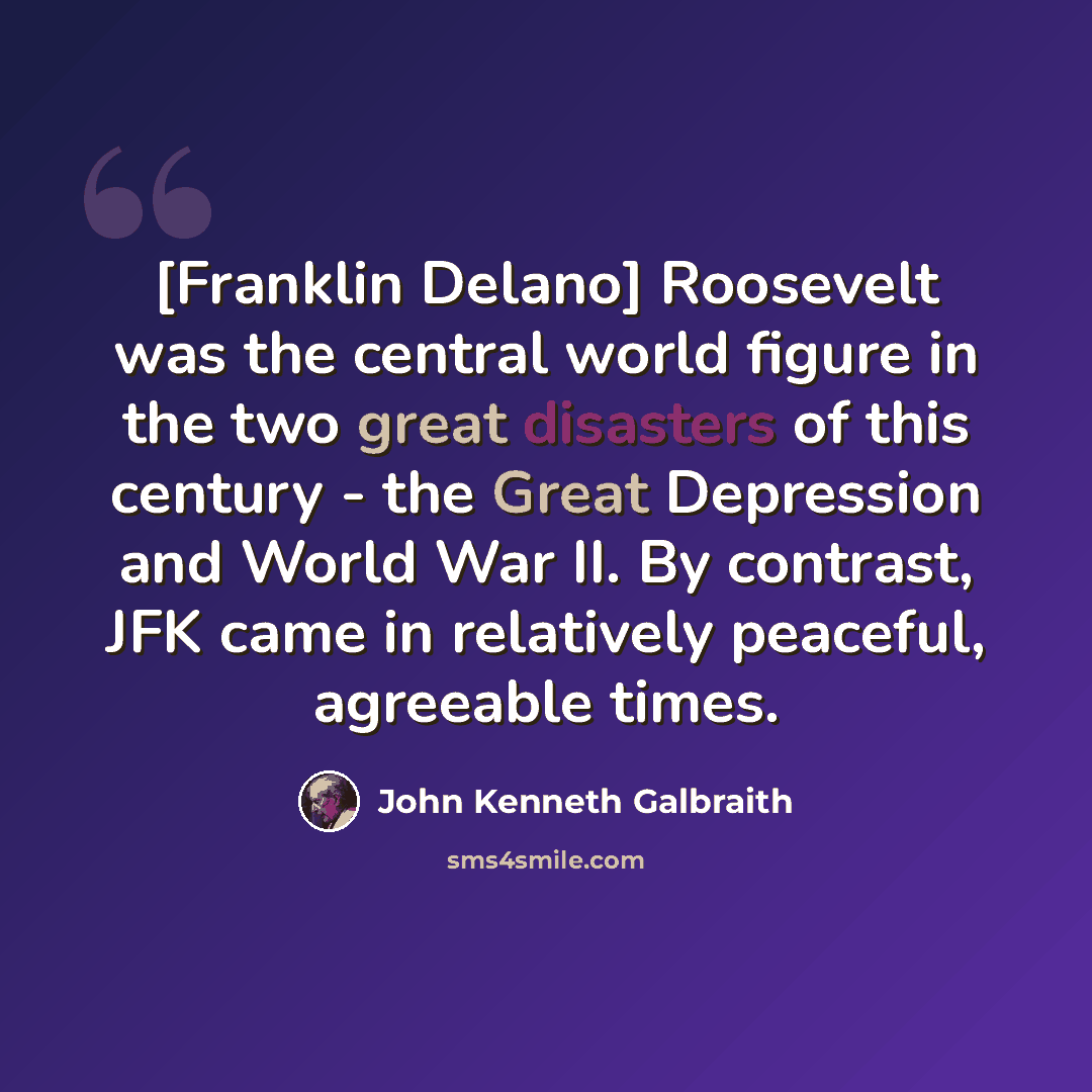 “[Franklin Delano] Roosevelt was the central world figure in the two great disasters of this century - the Great Depression and World War II. By contrast, JFK came in relatively peaceful, agreeable times.” quote by John Kenneth Galbraith