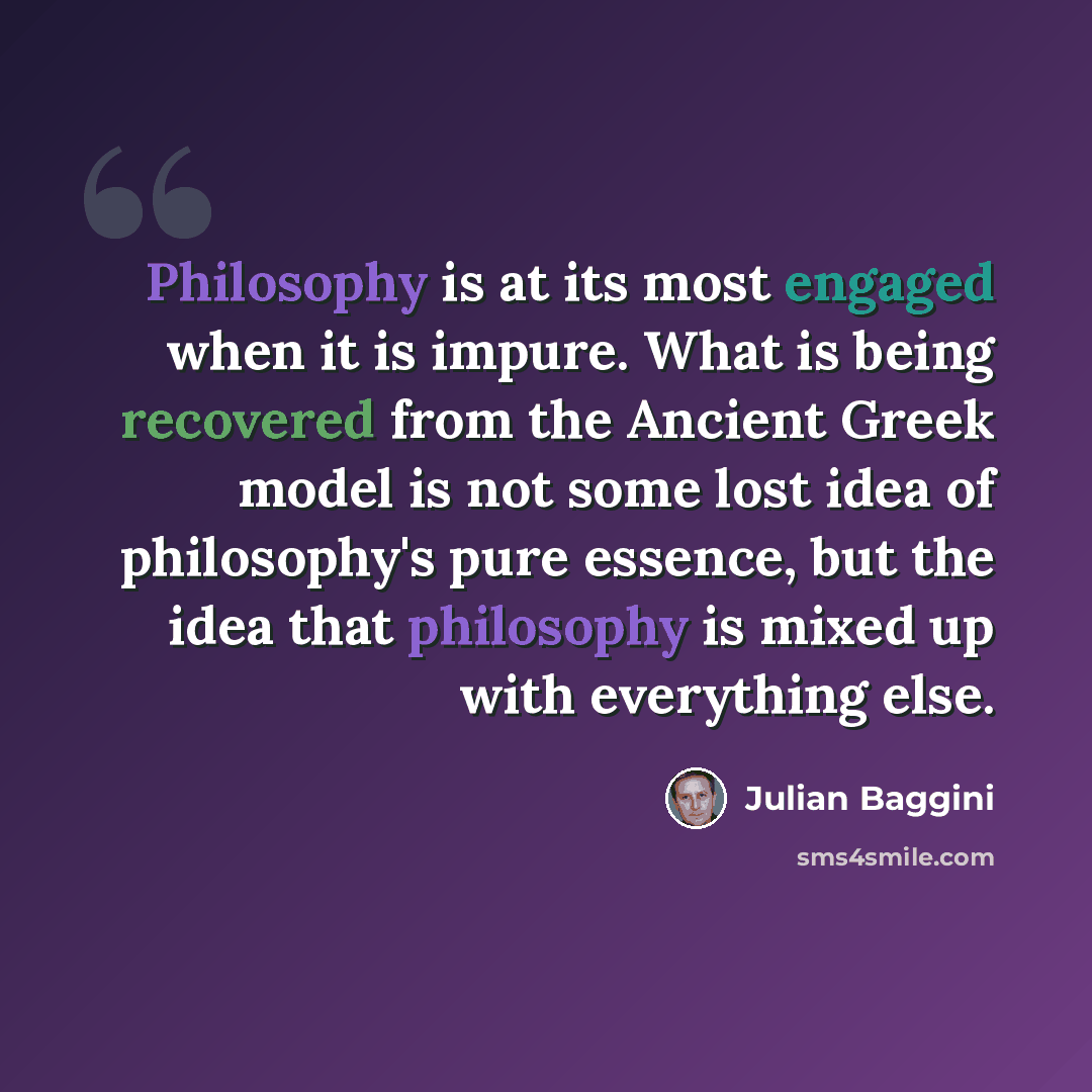 “Philosophy is at its most engaged when it is impure. What is being recovered from the Ancient Greek model is not some lost idea of philosophy's pure essence, but the idea that philosophy is mixed up with everything else.” quote by Julian Baggini