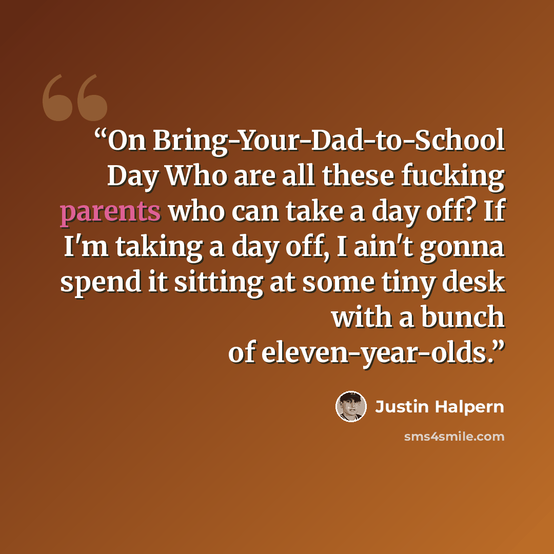 “On Bring-Your-Dad-to-School Day Who are all these fucking parents who can take a day off? If I'm taking a day off, I ain't gonna spend it sitting at some tiny desk with a bunch of eleven-year-olds.” quote by Justin Halpern