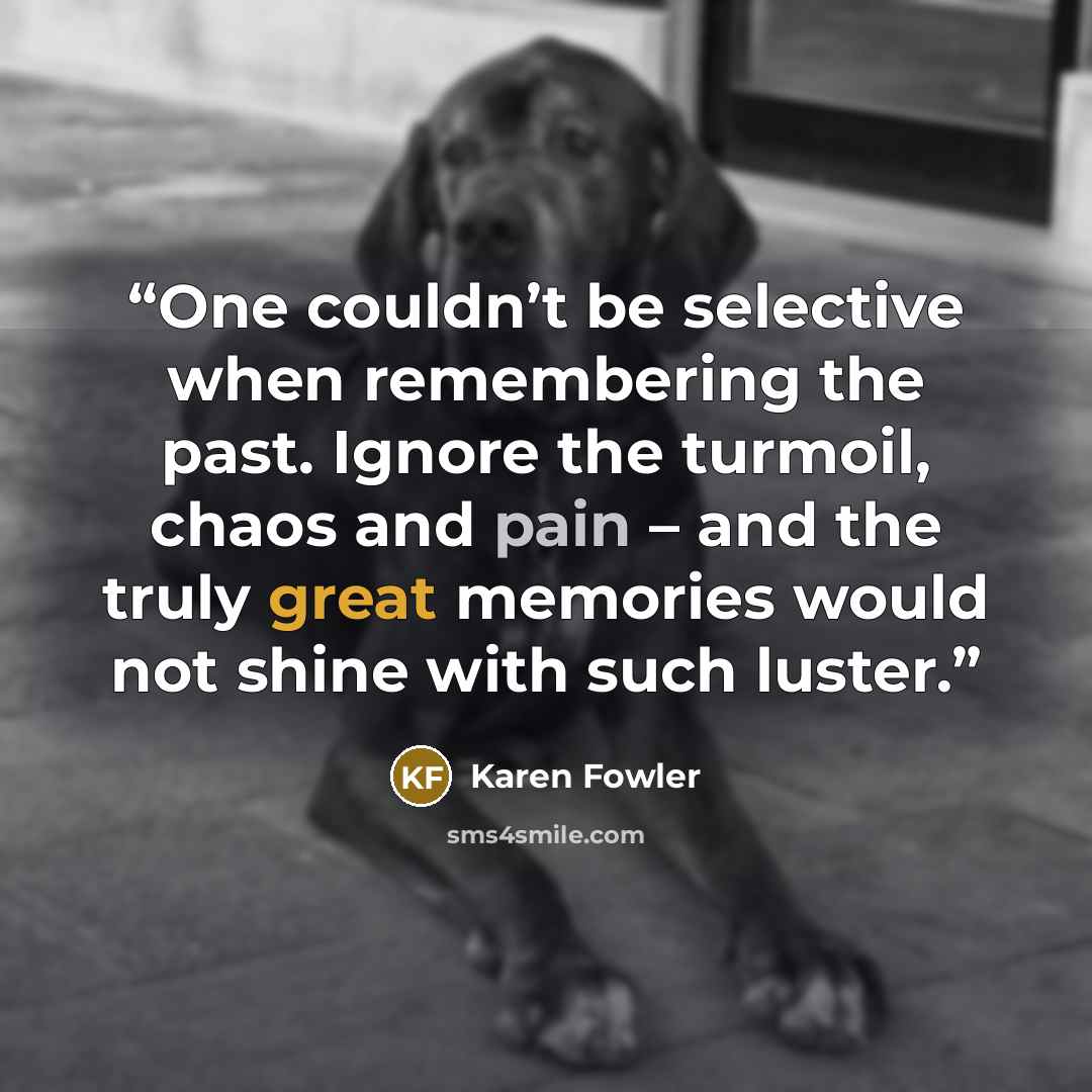 “One couldn’t be selective when remembering the past. Ignore the turmoil, chaos and pain – and the truly great memories would not shine with such luster.” quote by Karen Fowler