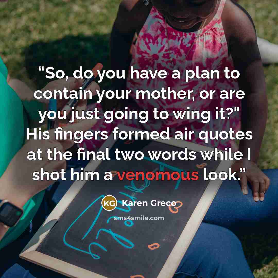 “So, do you have a plan to contain your mother, or are you just going to wing it?" His fingers formed air quotes at the final two words while I shot him a venomous look.” quote by Karen Greco
