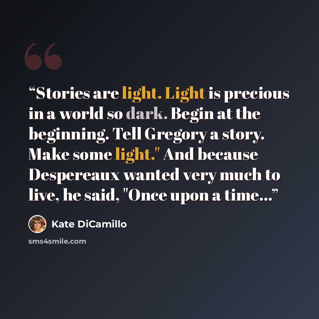 “Stories are light. Light is precious in a world so dark. Begin at the beginning. Tell Gregory a story. Make some light." And because Despereaux wanted very much to live, he said, "Once upon a time...” quote by Kate DiCamillo