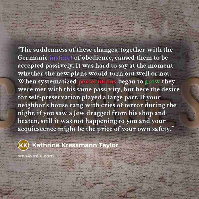 “The suddenness of these changes, together with the Germanic instinct of obedience, caused them to be accepted passively. It was hard to say at the moment whether the new plans would turn out well or not. When systematized persecutions began to grow they were met with this same passivity, but here…” quote by Kathrine Kressmann Taylor