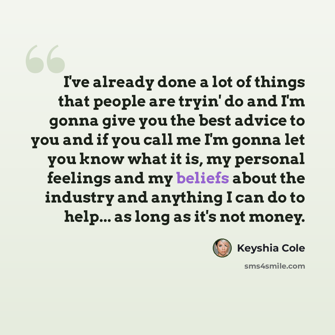 “I've already done a lot of things that people are tryin' do and I'm gonna give you the best advice to you and if you call me I'm gonna let you know what it is, my personal feelings and my beliefs about the industry and anything I can do to help... as long as it's not money.” quote by Keyshia Cole