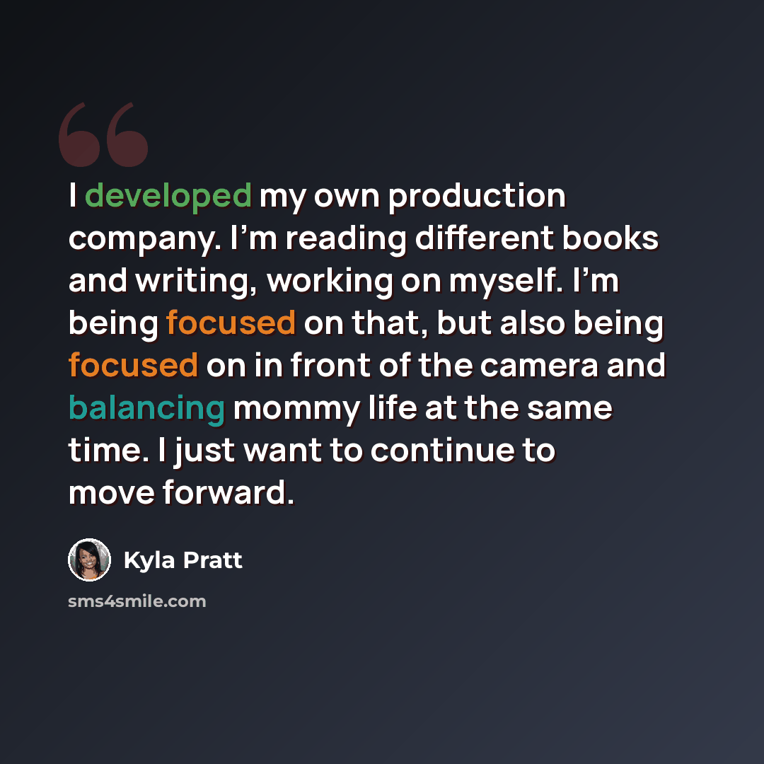 “I developed my own production company. I'm reading different books and writing, working on myself. I'm being focused on that, but also being focused on in front of the camera and balancing mommy life at the same time. I just want to continue to move forward.” quote by Kyla Pratt