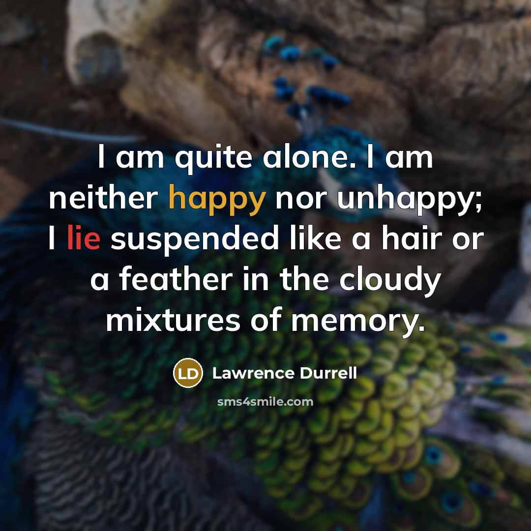 “I am quite alone. I am neither happy nor unhappy; I lie suspended like a hair or a feather in the cloudy mixtures of memory.” quote by Lawrence Durrell