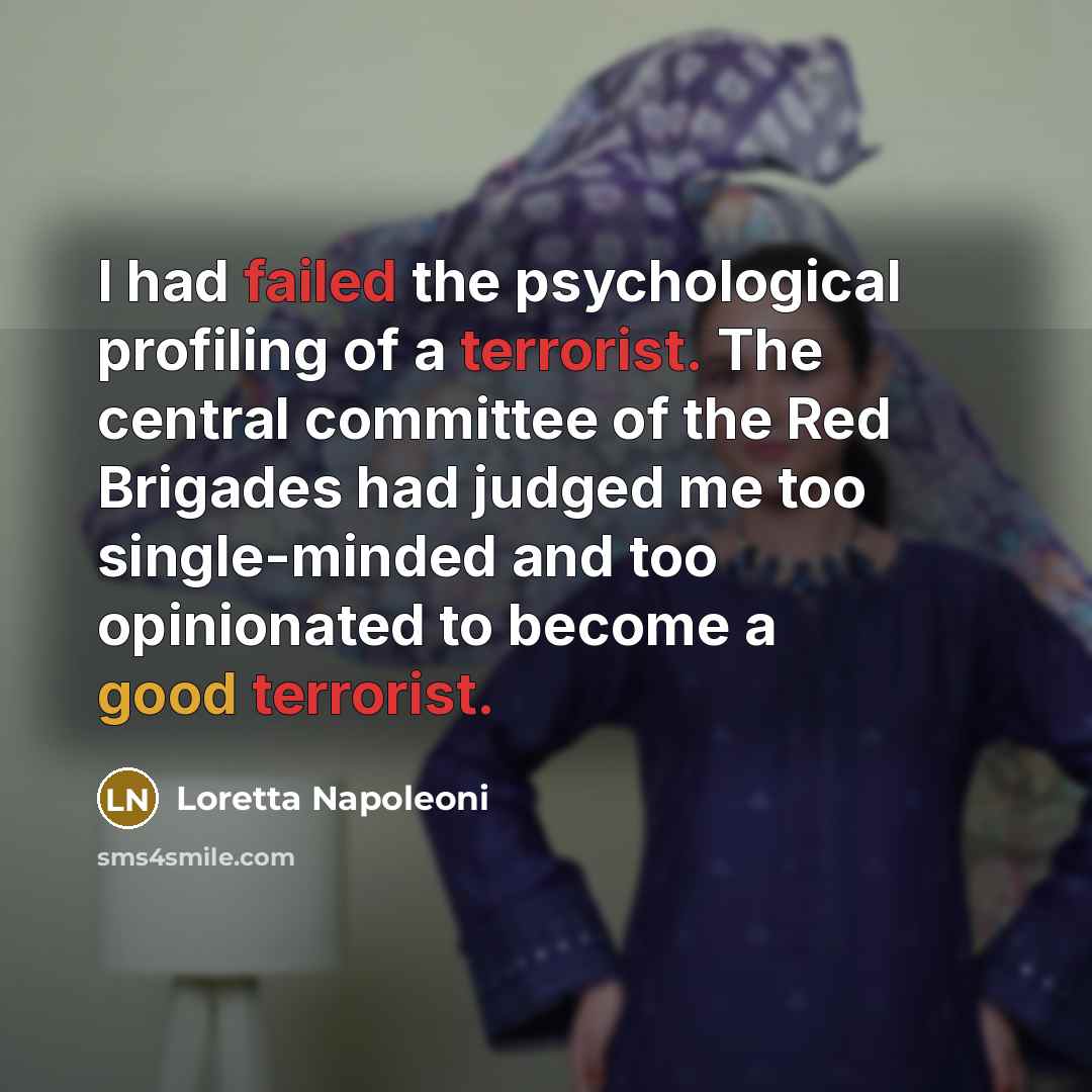 “I had failed the psychological profiling of a terrorist. The central committee of the Red Brigades had judged me too single-minded and too opinionated to become a good terrorist.” quote by Loretta Napoleoni