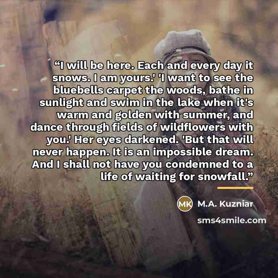 “I will be here. Each and every day it snows. I am yours.' 'I want to see the bluebells carpet the woods, bathe in sunlight and swim in the lake when it's warm and golden with summer, and dance through fields of wildflowers with you.' Her eyes darkened. 'But that will never happen. It is an…” quote by M.A. Kuzniar