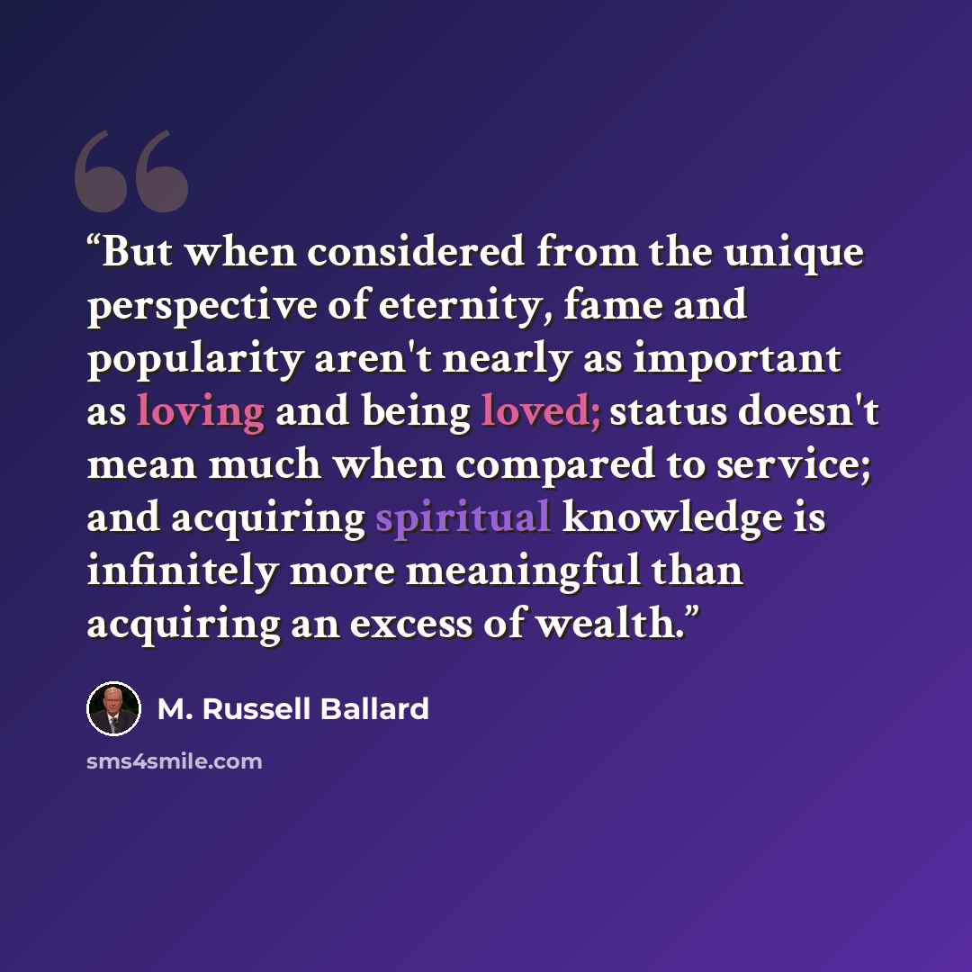 “But when considered from the unique perspective of eternity, fame and popularity aren't nearly as important as loving and being loved; status doesn't mean much when compared to service; and acquiring spiritual knowledge is infinitely more meaningful than acquiring an excess of wealth.” quote by M. Russell Ballard