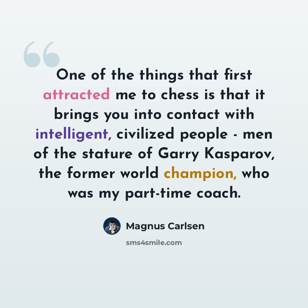 “One of the things that first attracted me to chess is that it brings you into contact with intelligent, civilized people - men of the stature of Garry Kasparov, the former world champion, who was my part-time coach.” quote by Magnus Carlsen
