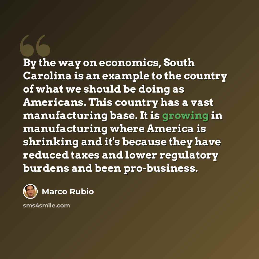 “By the way on economics, South Carolina is an example to the country of what we should be doing as Americans. This country has a vast manufacturing base. It is growing in manufacturing where America is shrinking and it's because they have reduced taxes and lower regulatory burdens and been…” quote by Marco Rubio