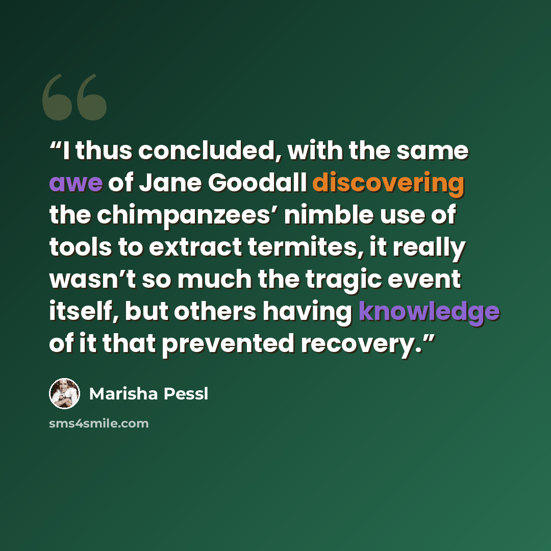 “I thus concluded, with the same awe of Jane Goodall discovering the chimpanzees’ nimble use of tools to extract termites, it really wasn’t so much the tragic event itself, but others having knowledge of it that prevented recovery.” quote by Marisha Pessl