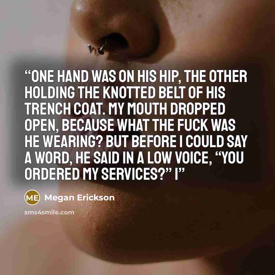 “One hand was on his hip, the other holding the knotted belt of his trench coat. My mouth dropped open, because what the fuck was he wearing? But before I could say a word, he said in a low voice, “You ordered my services?” I” quote by Megan Erickson