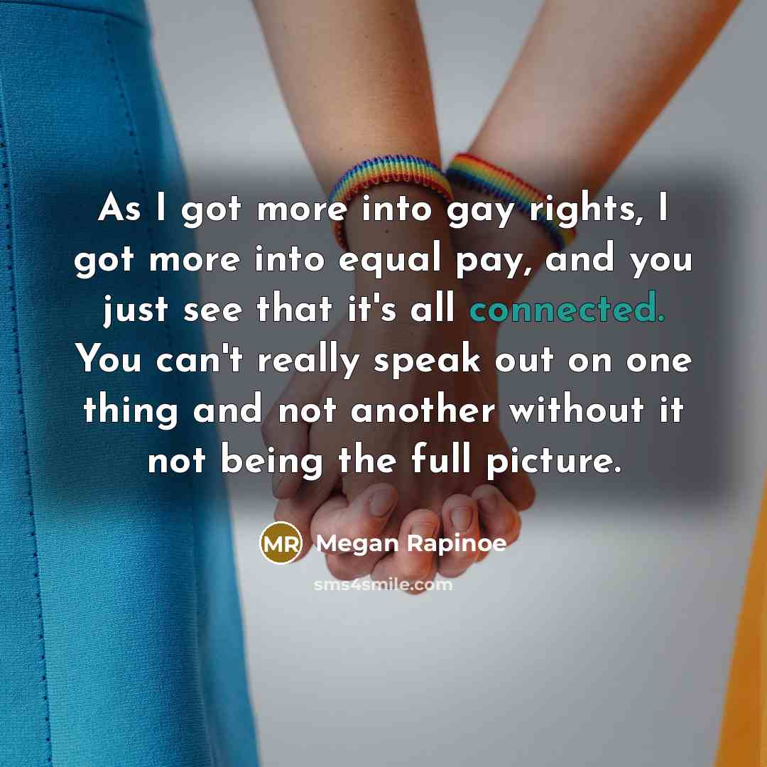 “As I got more into gay rights, I got more into equal pay, and you just see that it's all connected. You can't really speak out on one thing and not another without it not being the full picture.” quote by Megan Rapinoe