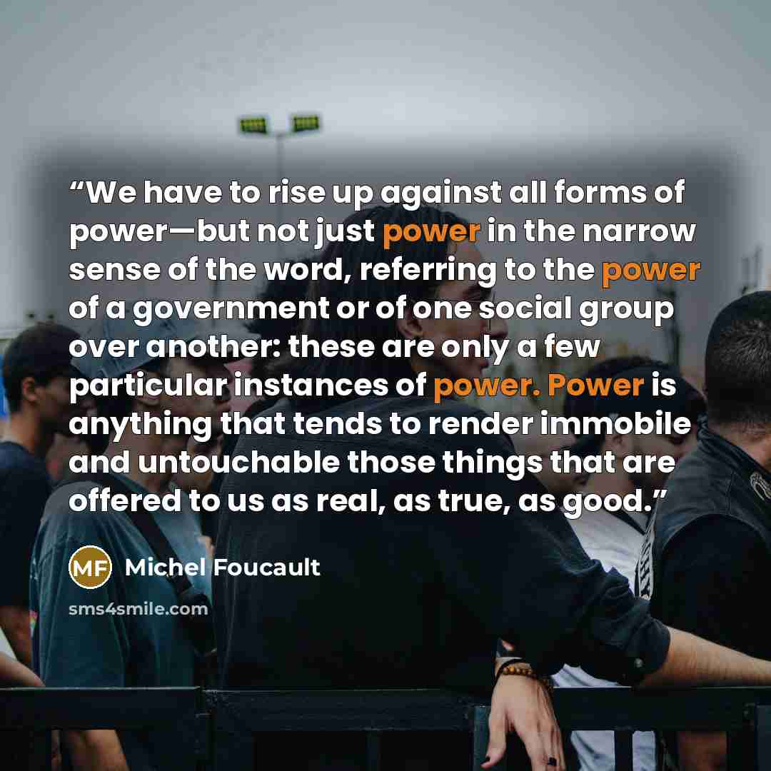 “We have to rise up against all forms of power—but not just power in the narrow sense of the word, referring to the power of a government or of one social group over another: these are only a few particular instances of power. Power is anything that tends to render immobile and untouchable those…” quote by Michel Foucault