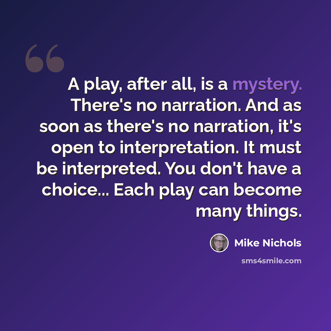“A play, after all, is a mystery. There's no narration. And as soon as there's no narration, it's open to interpretation. It must be interpreted. You don't have a choice... Each play can become many things.” quote by Mike Nichols