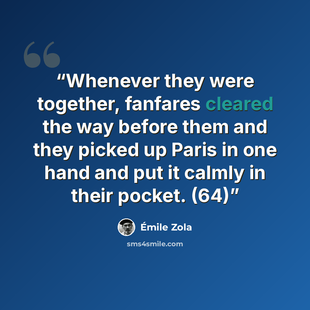 “Whenever they were together, fanfares cleared the way before them and they picked up Paris in one hand and put it calmly in their pocket. (64)” quote by Émile Zola