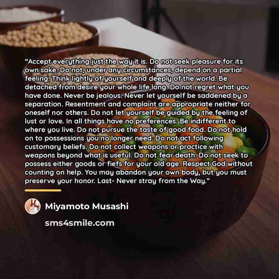 “Accept everything just the way it is. Do not seek pleasure for its own sake. Do not, under any circumstances, depend on a partial feeling. Think lightly of yourself and deeply of the world. Be detached from desire your whole life long. Do not regret what you have done. Never be jealous. Never let…” quote by Miyamoto Musashi