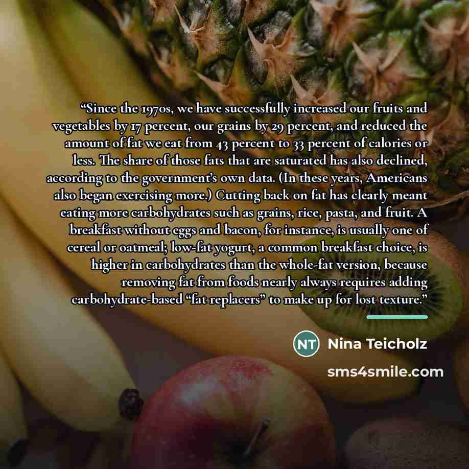 “Since the 1970s, we have successfully increased our fruits and vegetables by 17 percent, our grains by 29 percent, and reduced the amount of fat we eat from 43 percent to 33 percent of calories or less. The share of those fats that are saturated has also declined, according to the government’s own…” quote by Nina Teicholz