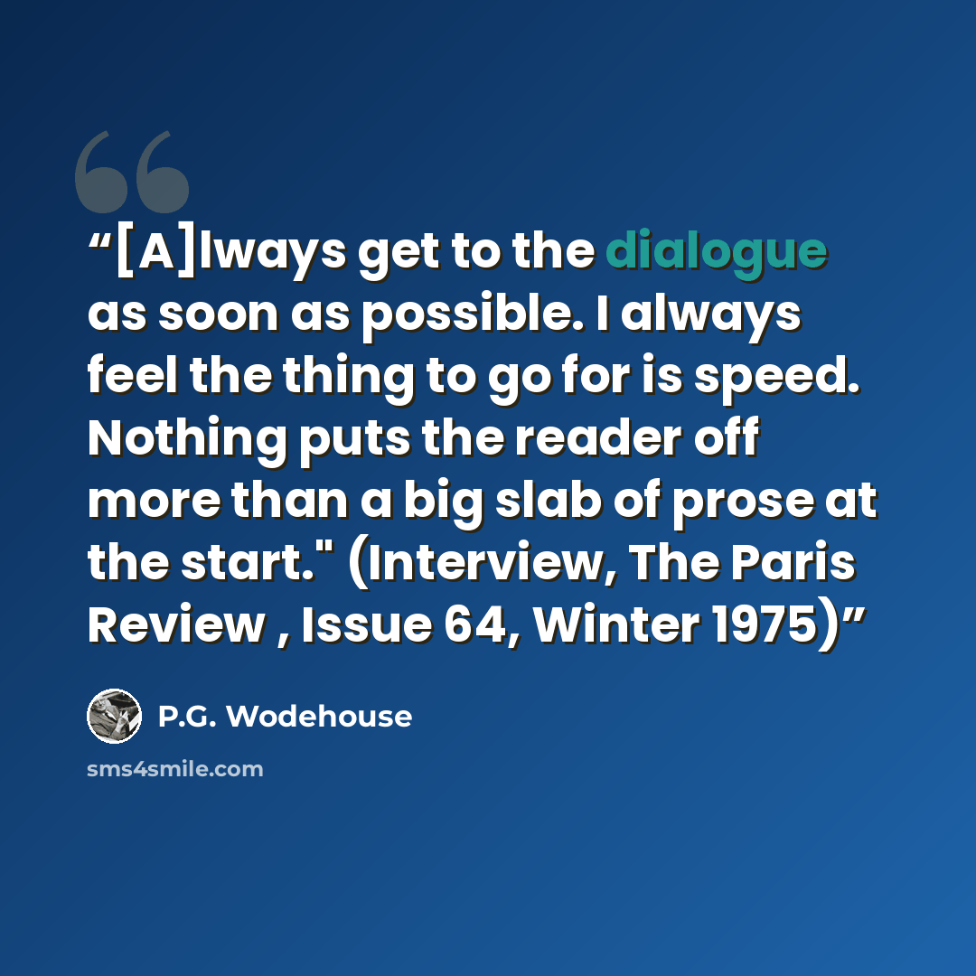“[A]lways get to the dialogue as soon as possible. I always feel the thing to go for is speed. Nothing puts the reader off more than a big slab of prose at the start." (Interview, The Paris Review , Issue 64, Winter 1975)” quote by P.G. Wodehouse